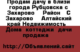 Продам дачу в близи города Рубцовска с.Захарово  › Район ­ С.Захарово  - Алтайский край Недвижимость » Дома, коттеджи, дачи продажа   